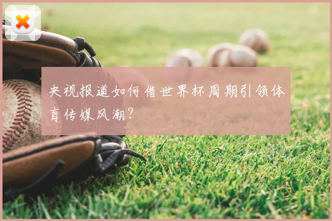 央视报道如何借世界杯周期引领体育传媒风潮?