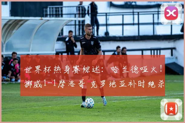 世界杯热身赛综述:哈兰德哑火!挪威1-1摩洛哥 克罗地亚补时绝杀