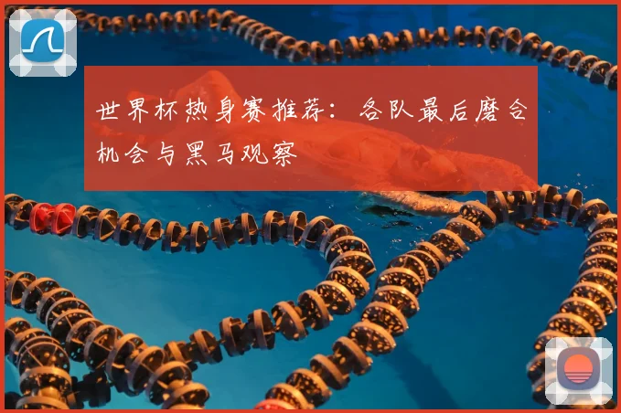 世界杯热身赛推荐:各队最后磨合机会与黑马观察
