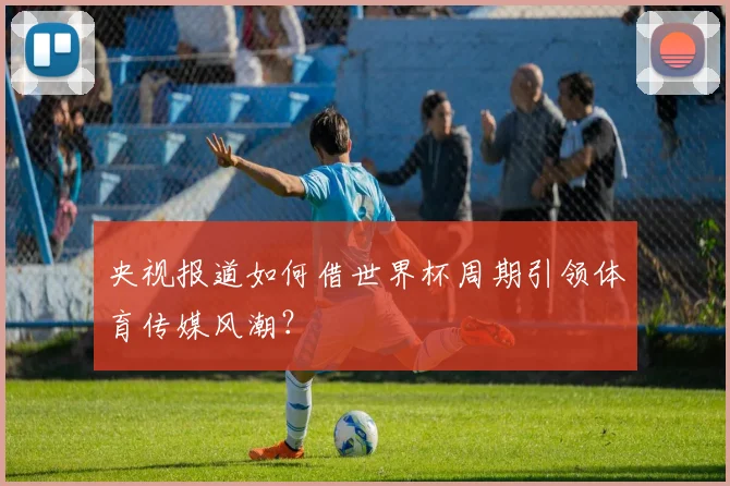 央视报道如何借世界杯周期引领体育传媒风潮?