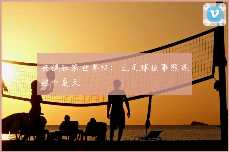 央视独家世界杯:让足球故事照亮这个夏天